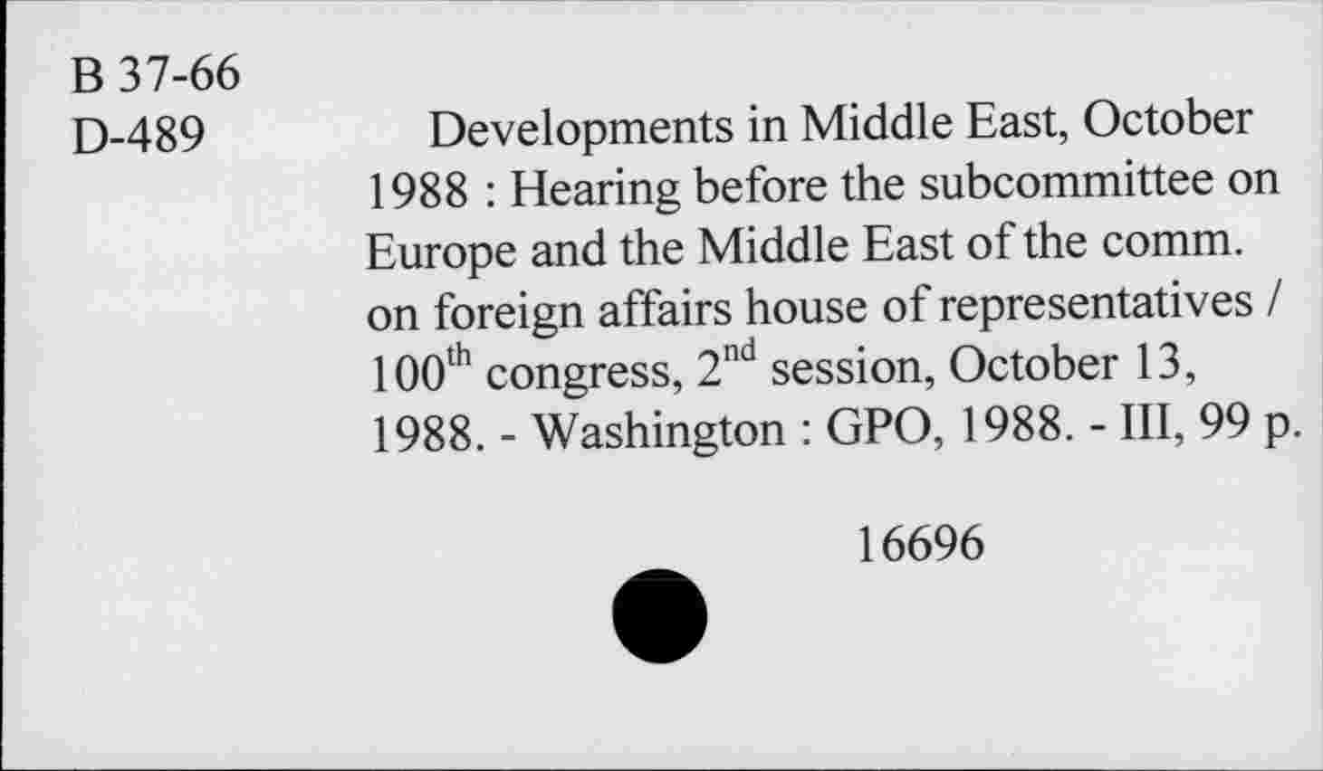 ﻿B 37-66
D-489
Developments in Middle East, October 1988 : Hearing before the subcommittee on Europe and the Middle East of the comm, on foreign affairs house of representatives I 100th congress, 2nd session, October 13, 1988. - Washington : GPO, 1988. - III, 99 p.
16696